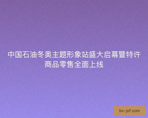 中国石油冬奥主题形象站盛大启幕暨特许商品零售全面上线