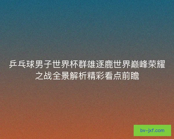 乒乓球男子世界杯群雄逐鹿世界巅峰荣耀之战全景解析精彩看点前瞻