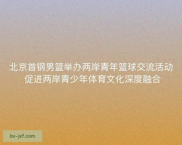 北京首钢男篮举办两岸青年篮球交流活动 促进两岸青少年体育文化深度融合